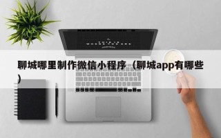 焦作聊城哪里制作微信小程序（聊城app有哪些）