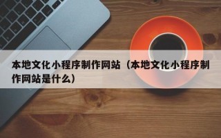 焦作本地文化小程序制作网站（本地文化小程序制作网站是什么）