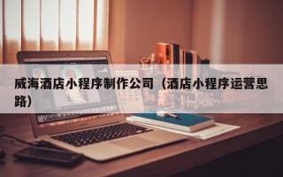 焦作威海酒店小程序制作公司（酒店小程序运营思路）