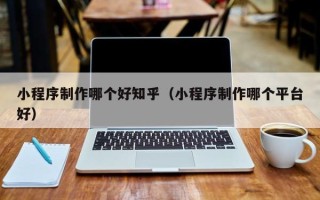 焦作小程序制作哪个好知乎（小程序制作哪个平台好）