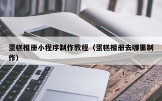 焦作蛋糕相册小程序制作教程（蛋糕相册去哪里制作）